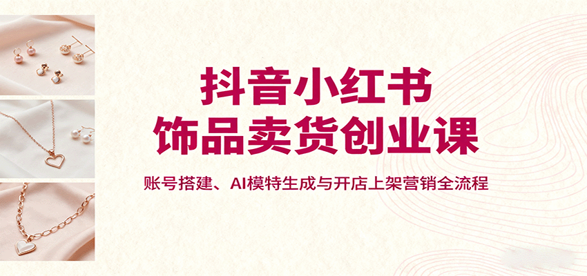 抖音小红书饰品卖货创业课，账号搭建、AI模特生成与开店上架营销全流程网络赚钱,项目资源网,副业资源网,兼职项目,网赚课程-副业赚钱-互联网创业-独家轻创IP大圣网创
