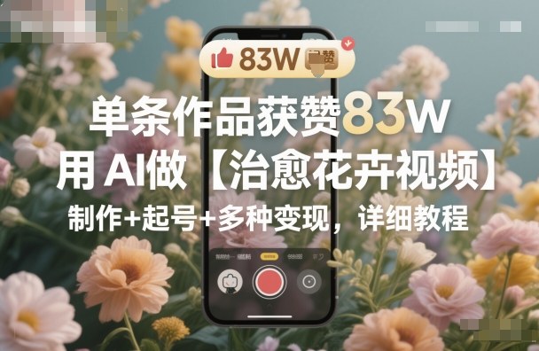 单条作品获赞83W，用AI做【治愈花卉视频】，制作+起号+多种变现，详细教程网络赚钱,项目资源网,副业资源网,兼职项目,网赚课程-副业赚钱-互联网创业-独家轻创IP大圣网创